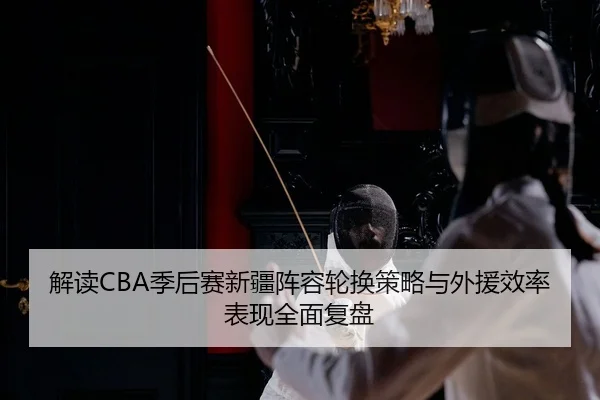 解读CBA季后赛新疆阵容轮换策略与外援效率表现全面复盘