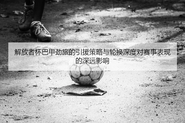 解放者杯巴甲劲旅的引援策略与轮换深度对赛事表现的深远影响